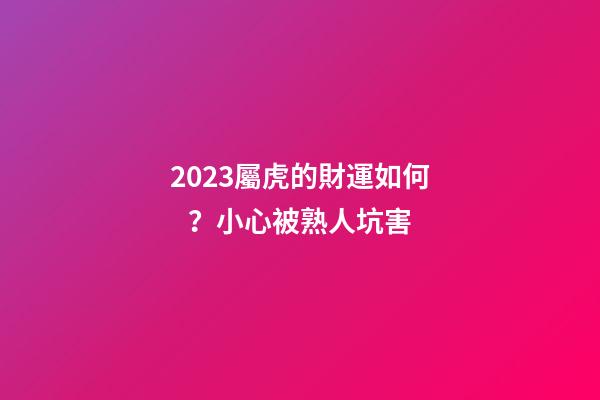 2023屬虎的財運如何？小心被熟人坑害